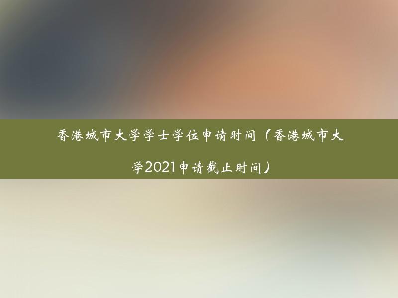 香港城市大学学士学位申请时间（香港城市大学2021申请截止时间）