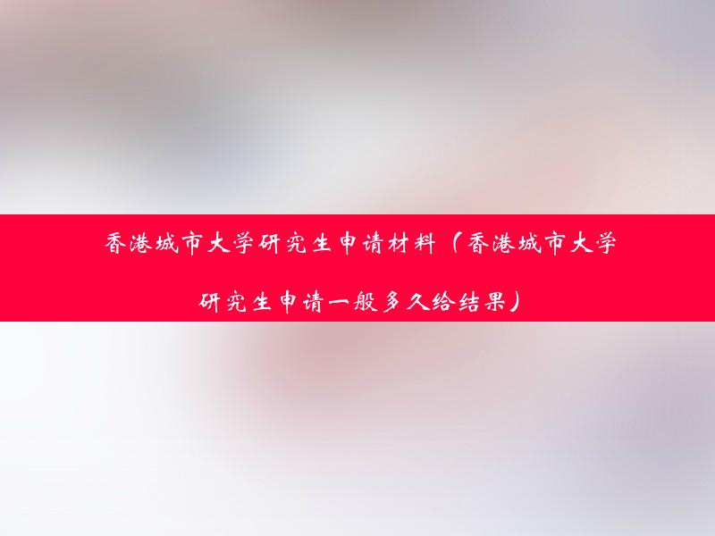 香港城市大学研究生申请材料（香港城市大学研究生申请一般多久给结果）