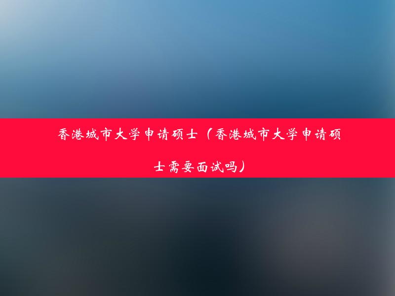 香港城市大学申请硕士（香港城市大学申请硕士需要面试吗）