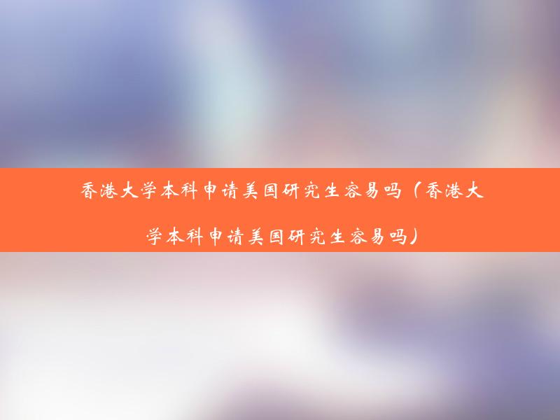 香港大学本科申请美国研究生容易吗（香港大学本科申请美国研究生容易吗）