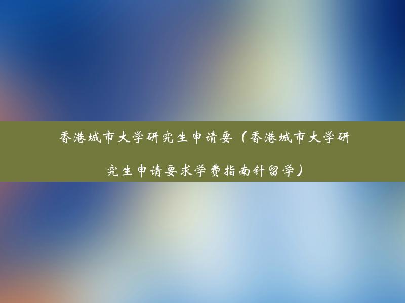 香港城市大学研究生申请要（香港城市大学研究生申请要求学费指南针留学）