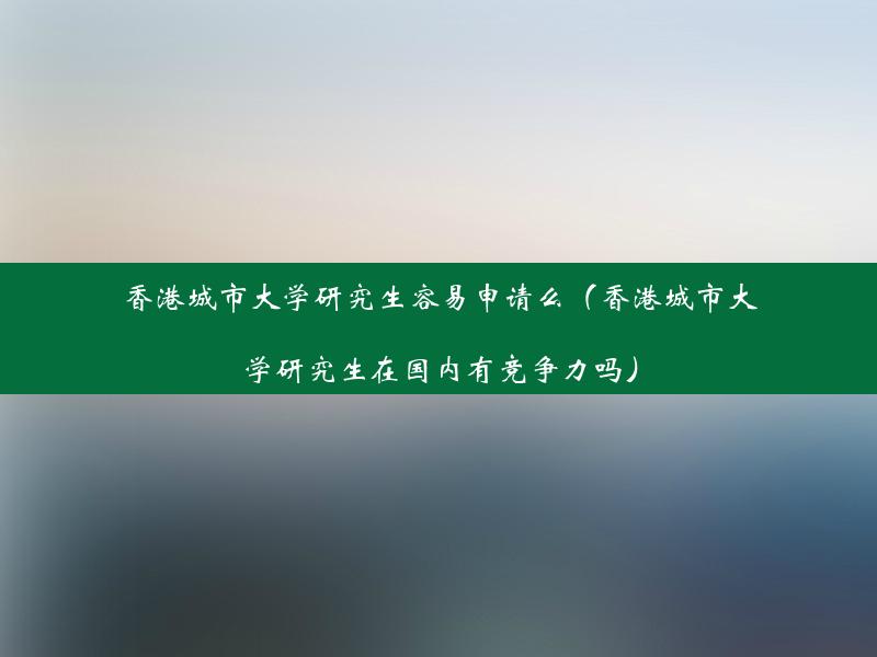 香港城市大学研究生容易申请么（香港城市大学研究生在国内有竞争力吗）