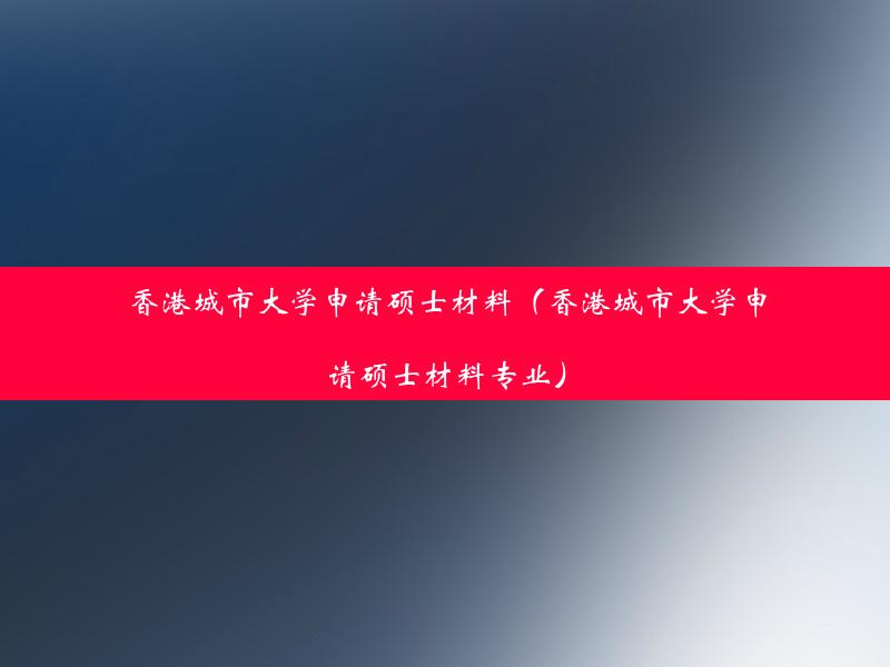 香港城市大学申请硕士材料（香港城市大学申请硕士材料专业）