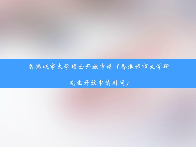 香港城市大学硕士开放申请（香港城市大学研究生开放申请时间）