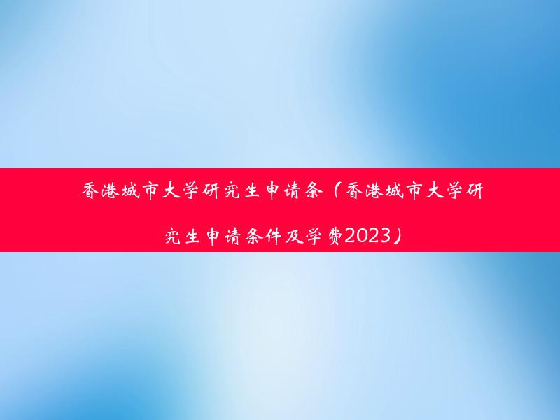 香港城市大学研究生申请条（香港城市大学研究生申请条件及学费2023）