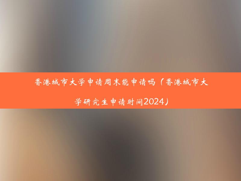 香港城市大学申请周末能申请吗（香港城市大学研究生申请时间2024）