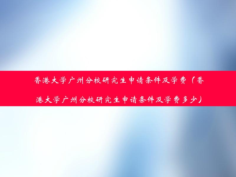 香港大学广州分校研究生申请条件及学费（香港大学广州分校研究生申请条件及学费多少）