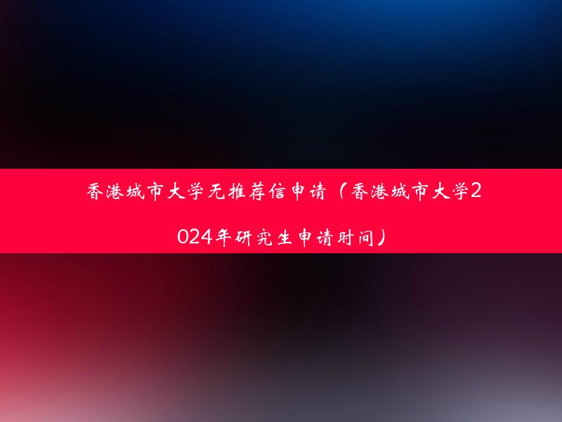 香港城市大学无推荐信申请（香港城市大学2024年研究生申请时间）