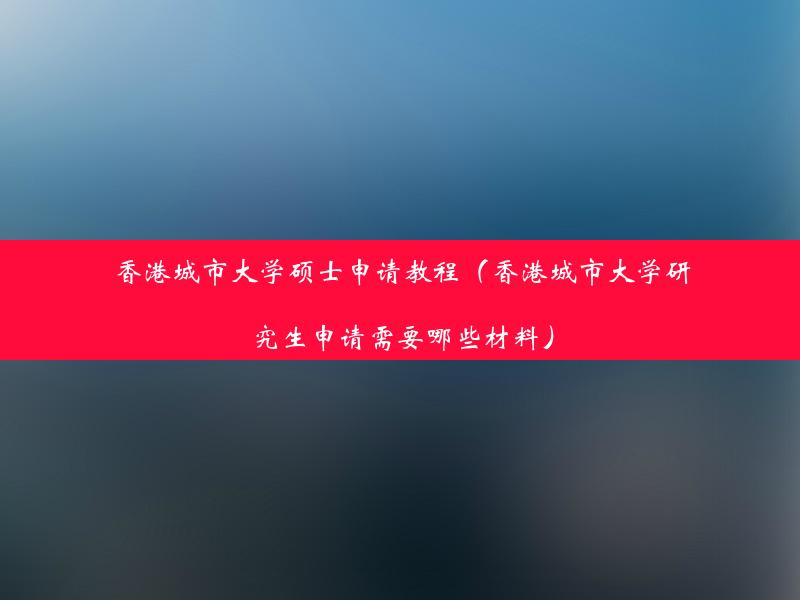 香港城市大学硕士申请教程（香港城市大学研究生申请需要哪些材料）