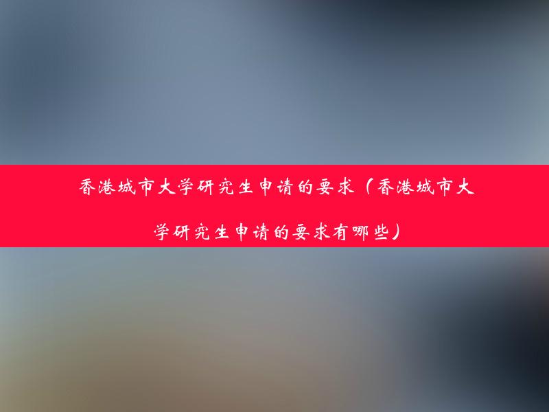 香港城市大学研究生申请的要求（香港城市大学研究生申请的要求有哪些）