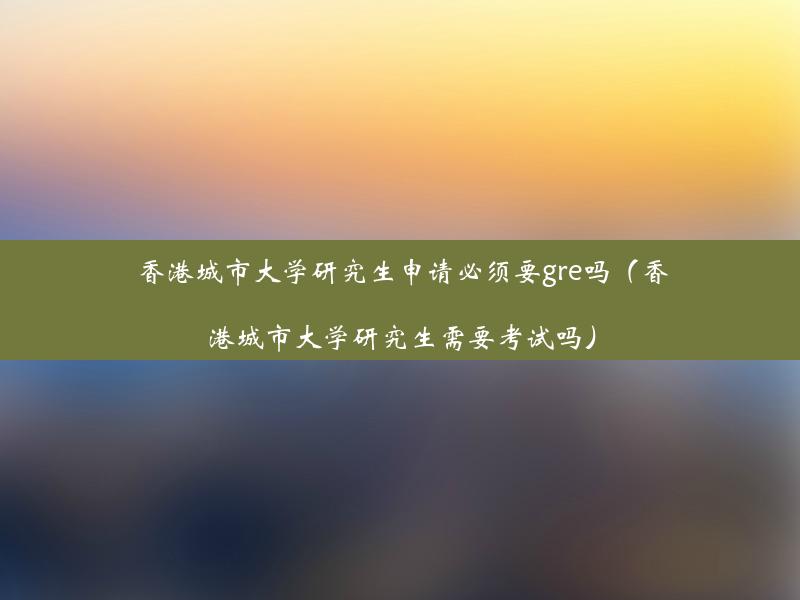 香港城市大学研究生申请必须要gre吗（香港城市大学研究生需要考试吗）