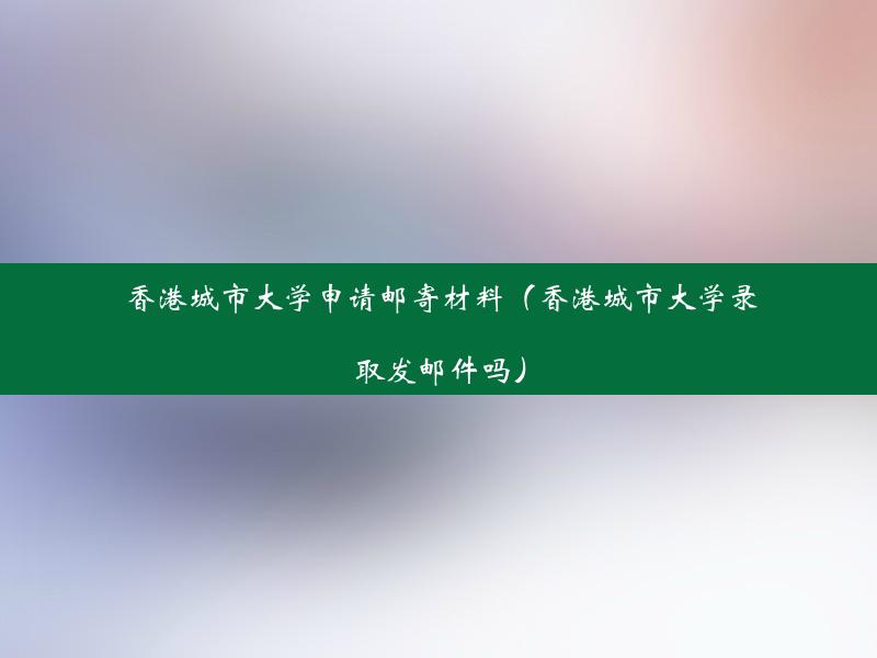 香港城市大学申请邮寄材料（香港城市大学录取发邮件吗）