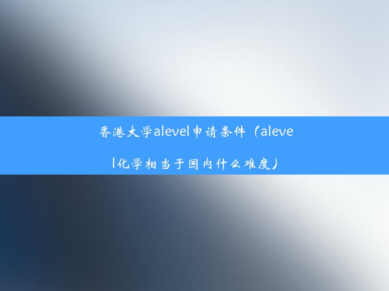 香港大学alevel申请条件（alevel化学相当于国内什么难度）