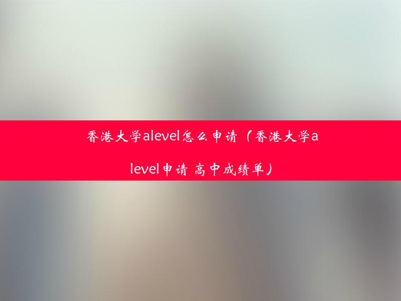 香港大学alevel怎么申请（香港大学alevel申请 高中成绩单）