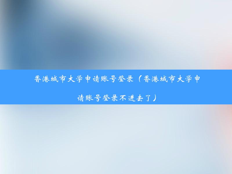 香港城市大学申请账号登录（香港城市大学申请账号登录不进去了）