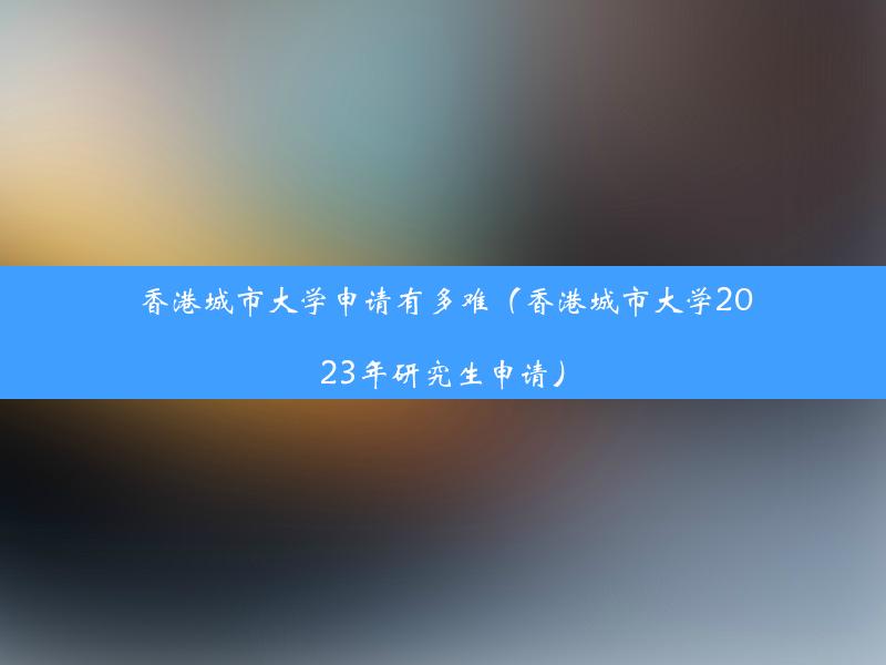 香港城市大学申请有多难（香港城市大学2023年研究生申请）