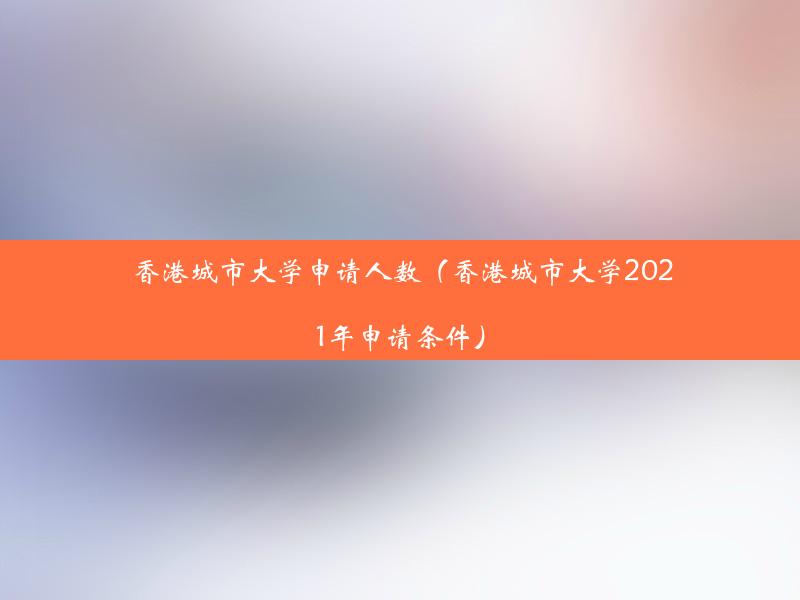 香港城市大学申请人数（香港城市大学2021年申请条件）