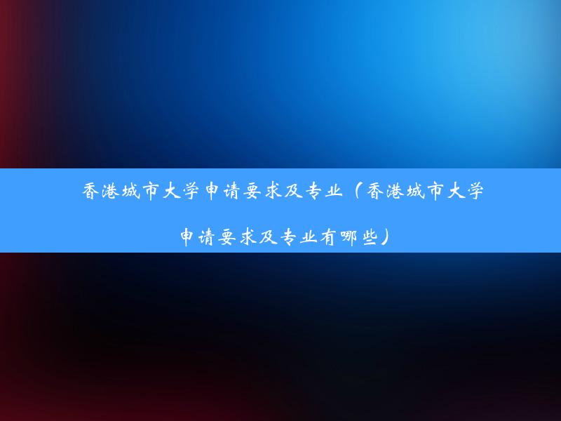 香港城市大学申请要求及专业（香港城市大学申请要求及专业有哪些）