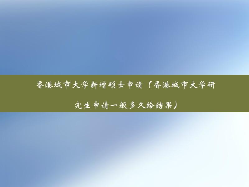 香港城市大学新增硕士申请（香港城市大学研究生申请一般多久给结果）