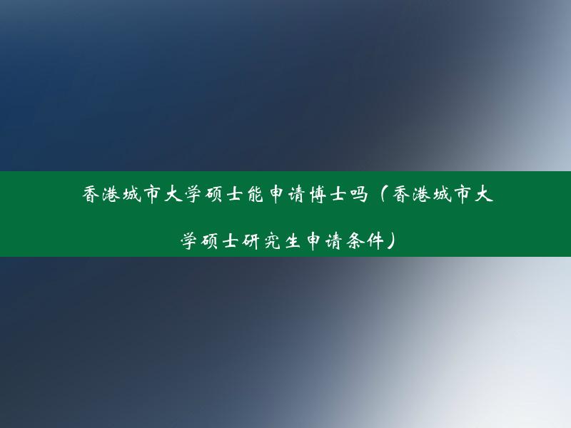 香港城市大学硕士能申请博士吗（香港城市大学硕士研究生申请条件）