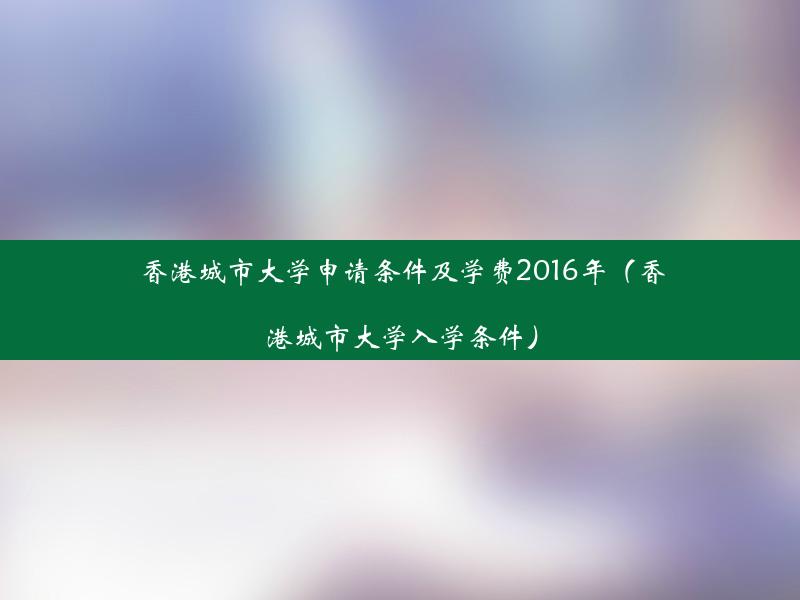 香港城市大学申请条件及学费2016年（香港城市大学入学条件）