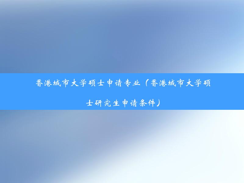 香港城市大学硕士申请专业（香港城市大学硕士研究生申请条件）