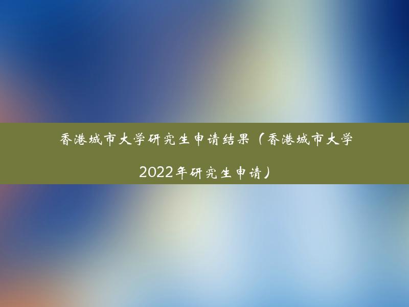 香港城市大学研究生申请结果（香港城市大学2022年研究生申请）