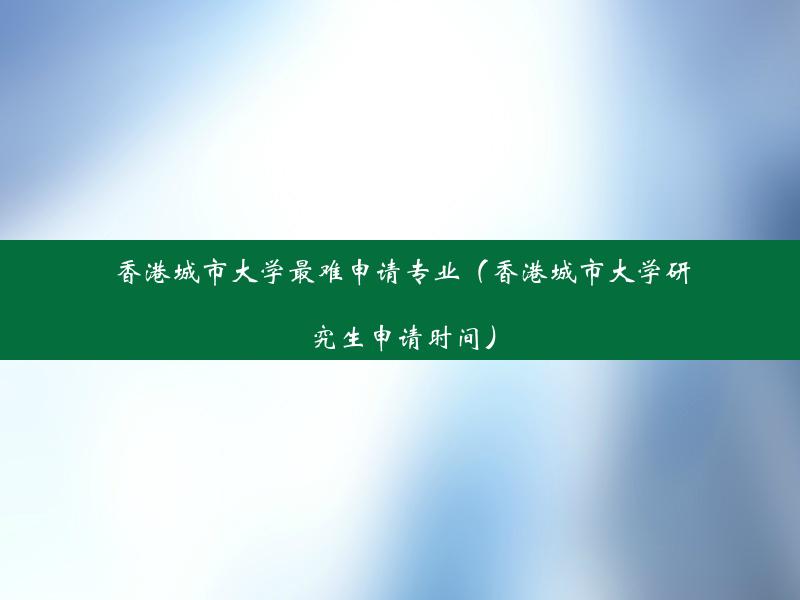 香港城市大学最难申请专业（香港城市大学研究生申请时间）