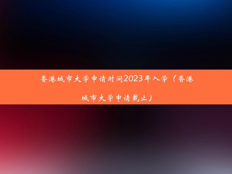 香港城市大学申请时间2023年入学（香港城市大学申请截止）