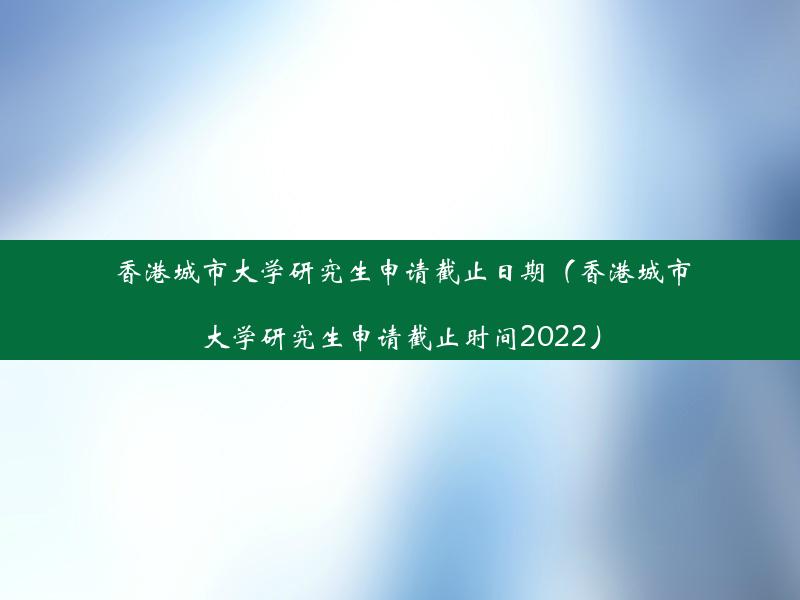 香港城市大学研究生申请截止日期（香港城市大学研究生申请截止时间2022）