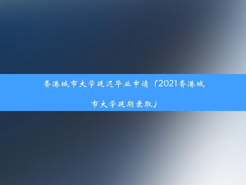 香港城市大学延迟毕业申请（2021香港城市大学延期录取）