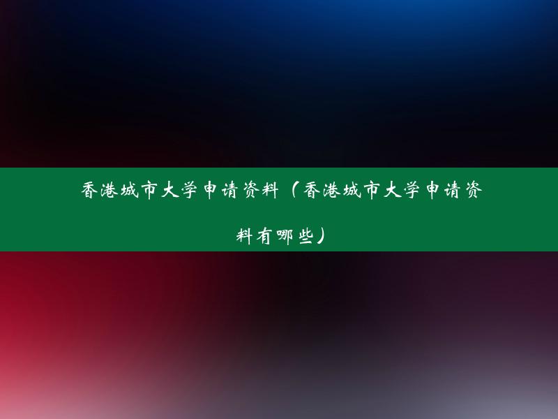 香港城市大学申请资料（香港城市大学申请资料有哪些）