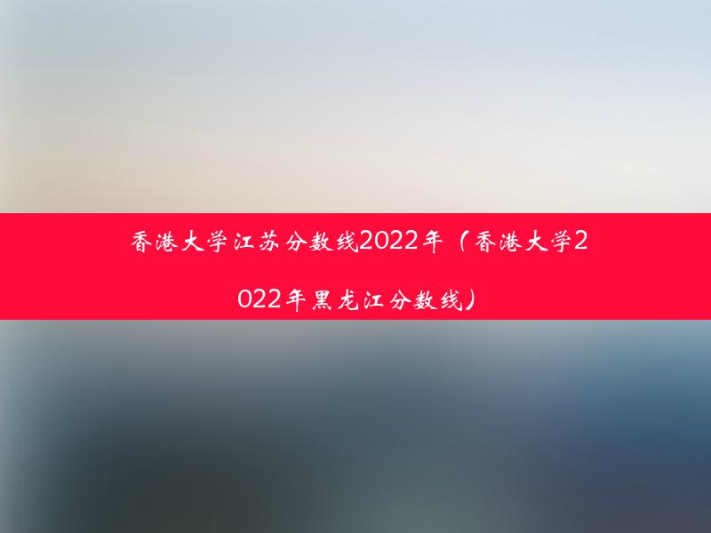 香港大学江苏分数线2022年（香港大学2022年黑龙江分数线）