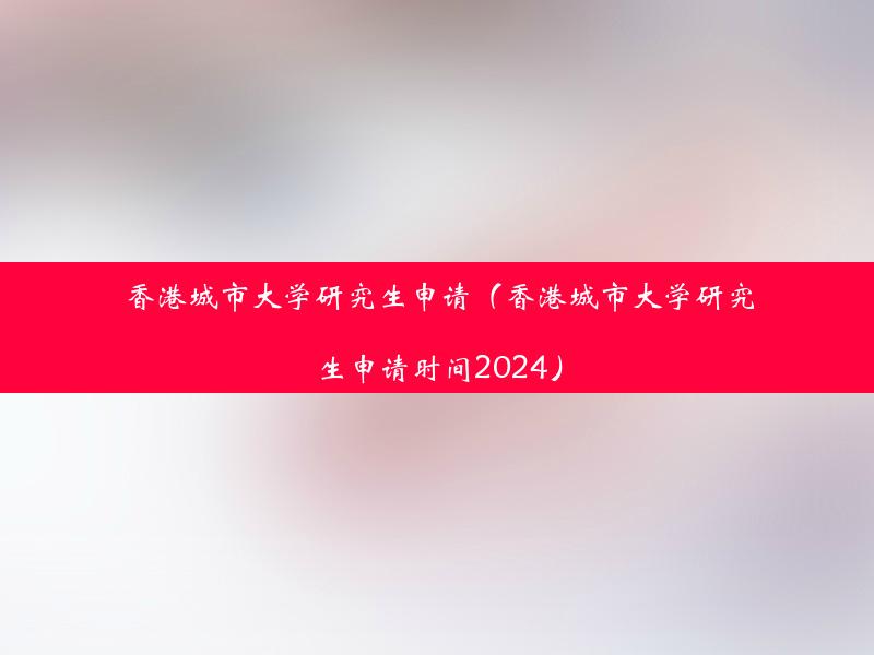 香港城市大学研究生申请（香港城市大学研究生申请时间2024）