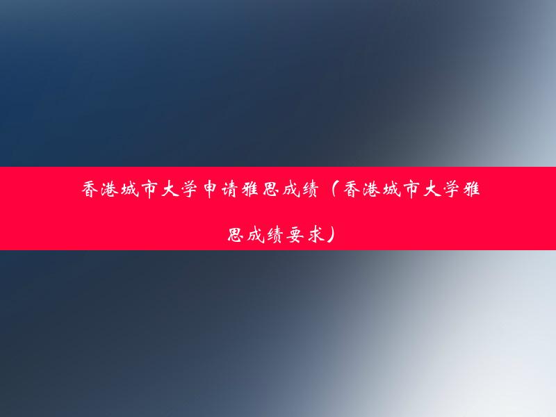 香港城市大学申请雅思成绩（香港城市大学雅思成绩要求）