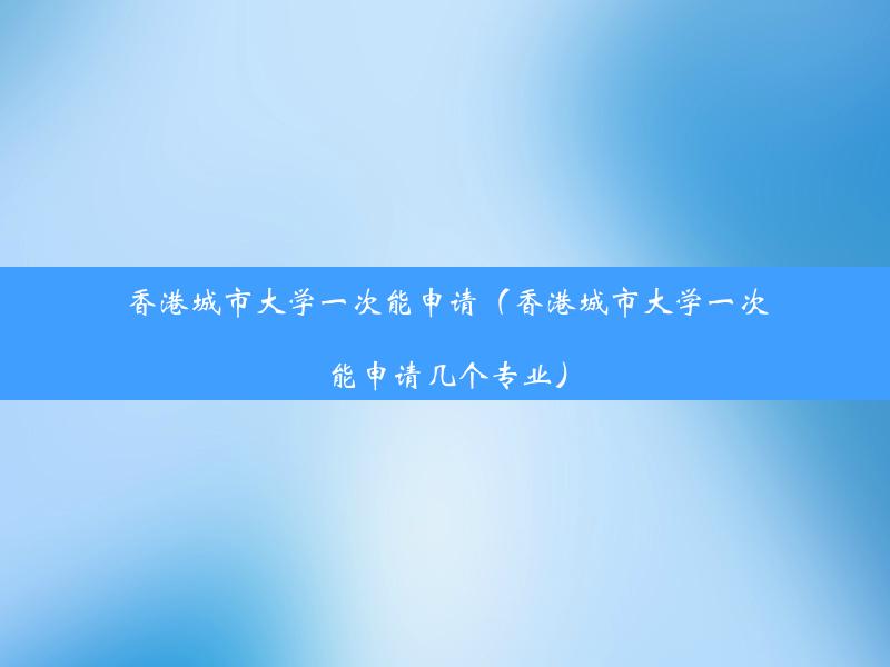 香港城市大学一次能申请（香港城市大学一次能申请几个专业）